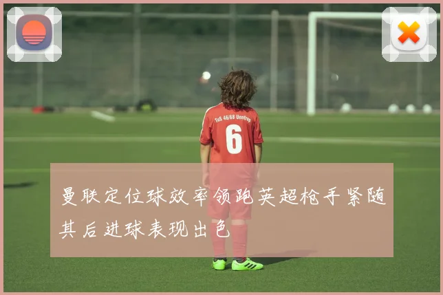 曼联定位球效率领跑英超枪手紧随其后进球表现出色