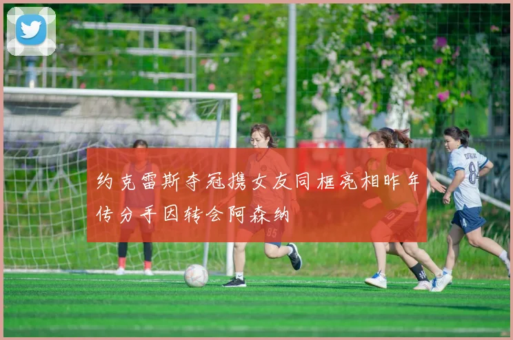 约克雷斯夺冠携女友同框亮相昨年传分手因转会阿森纳