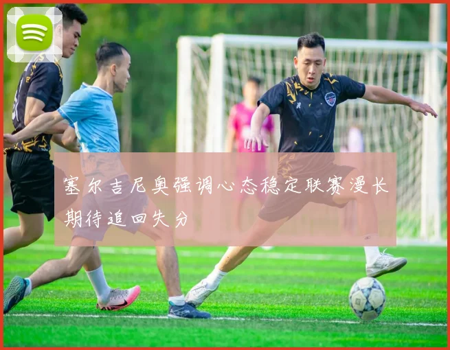 塞尔吉尼奥强调心态稳定联赛漫长期待追回失分