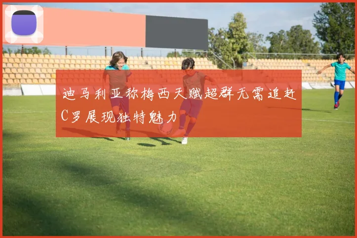 迪马利亚称梅西天赋超群无需追赶C罗展现独特魅力