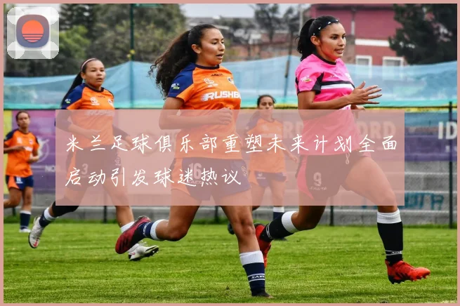 米兰足球俱乐部重塑未来计划全面启动引发球迷热议