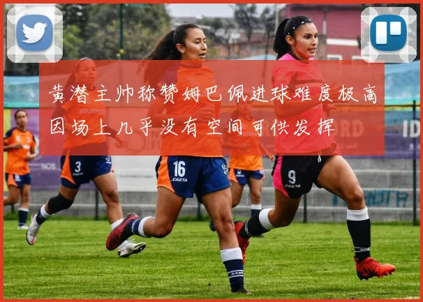 黄潜主帅称赞姆巴佩进球难度极高因场上几乎没有空间可供发挥