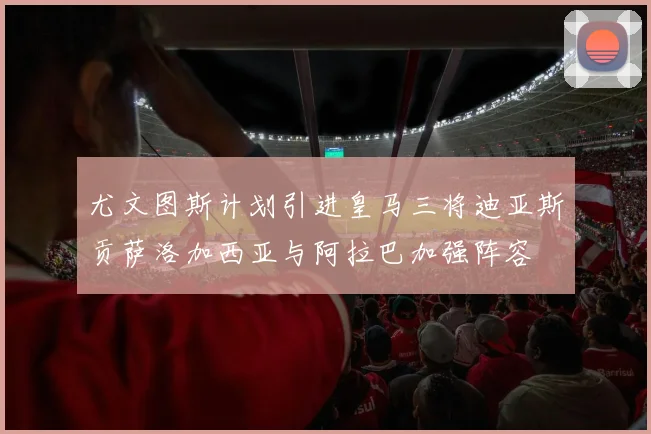 尤文图斯计划引进皇马三将迪亚斯贡萨洛加西亚与阿拉巴加强阵容