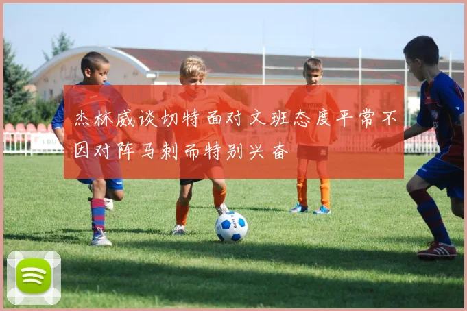 杰林威谈切特面对文班态度平常不因对阵马刺而特别兴奋