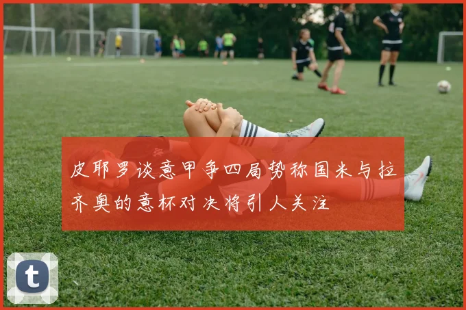 皮耶罗谈意甲争四局势称国米与拉齐奥的意杯对决将引人关注