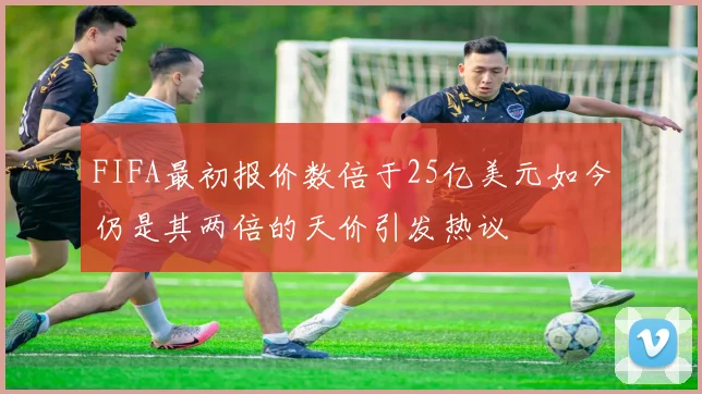 FIFA最初报价数倍于25亿美元如今仍是其两倍的天价引发热议