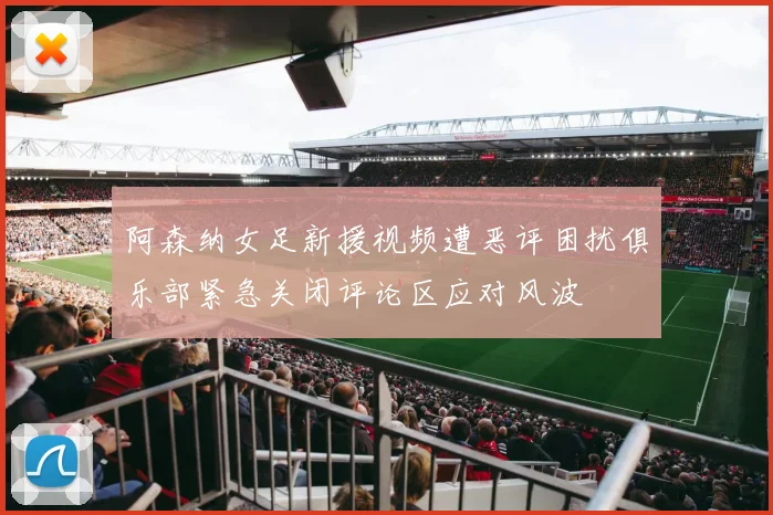 阿森纳女足新援视频遭恶评困扰俱乐部紧急关闭评论区应对风波
