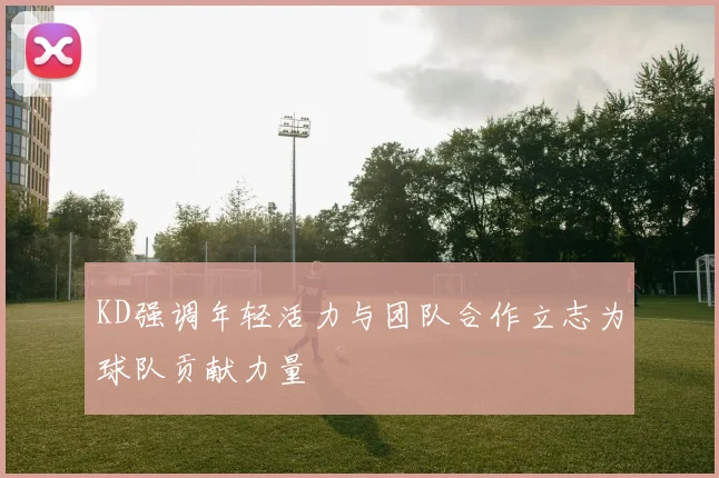 KD强调年轻活力与团队合作立志为球队贡献力量