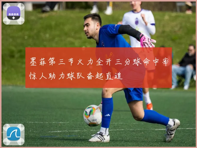 墨菲第三节火力全开三分球命中率惊人助力球队奋起直追