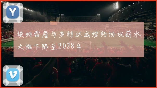 埃姆雷詹与多特达成续约协议薪水大幅下降至2028年