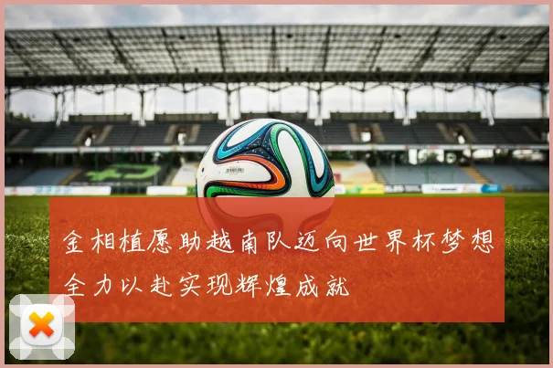 金相植愿助越南队迈向世界杯梦想全力以赴实现辉煌成就
