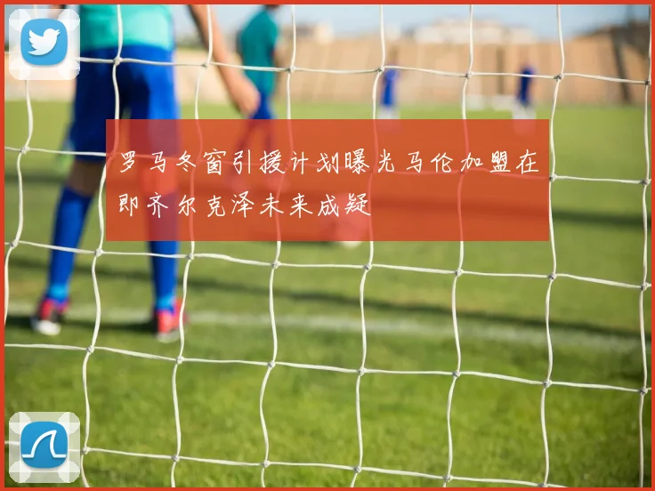 罗马冬窗引援计划曝光马伦加盟在即齐尔克泽未来成疑