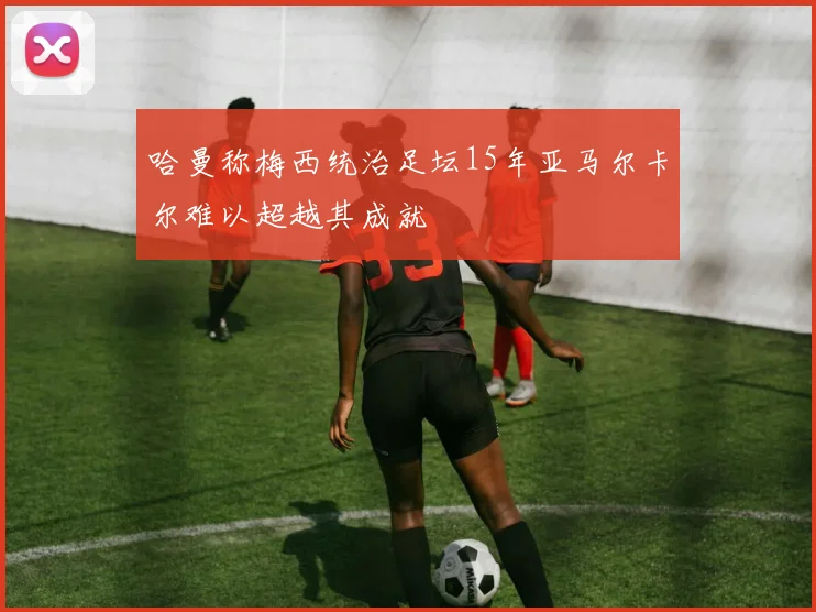 哈曼称梅西统治足坛15年亚马尔卡尔难以超越其成就
