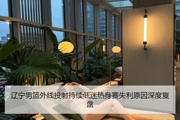 辽宁男篮外线投射持续低迷热身赛失利原因深度复盘 - jiuyou
